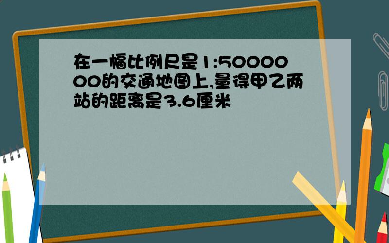 在一幅比例尺是1:5000000的交通地图上,量得甲乙两站的距离是3.6厘米