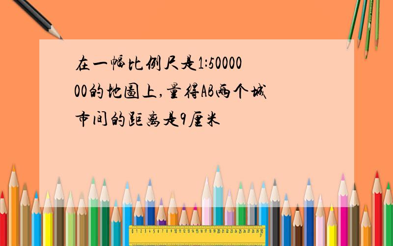 在一幅比例尺是1:5000000的地图上,量得AB两个城市间的距离是9厘米