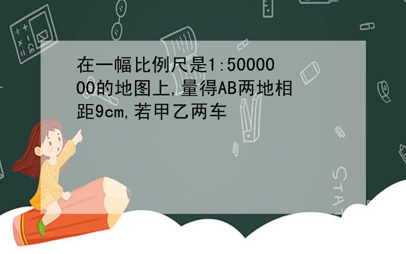 在一幅比例尺是1:5000000的地图上,量得AB两地相距9cm,若甲乙两车