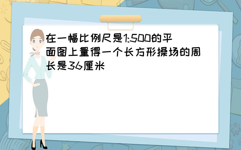 在一幅比例尺是1:500的平面图上量得一个长方形操场的周长是36厘米