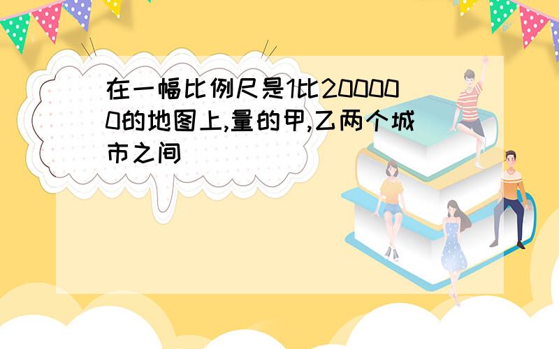 在一幅比例尺是1比200000的地图上,量的甲,乙两个城市之间