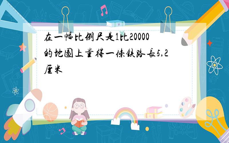 在一幅比例尺是1比20000的地图上量得一条铁路长5,2厘米