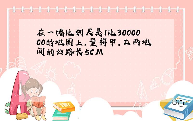 在一幅比例尺是1比3000000的地图上,量得甲,乙两地间的公路长5CM