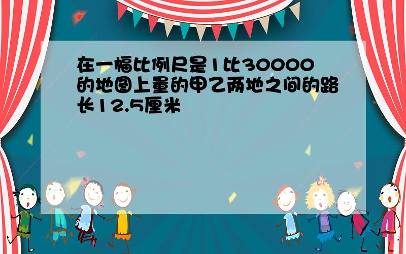 在一幅比例尺是1比30000的地图上量的甲乙两地之间的路长12.5厘米