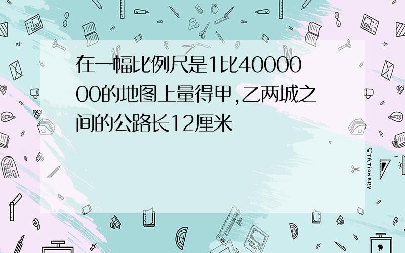 在一幅比例尺是1比4000000的地图上量得甲,乙两城之间的公路长12厘米