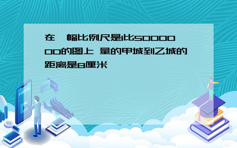 在一幅比例尺是1比5000000的图上 量的甲城到乙城的距离是8厘米