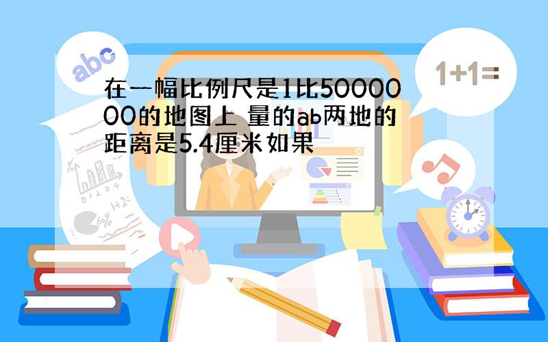 在一幅比例尺是1比5000000的地图上 量的ab两地的距离是5.4厘米如果