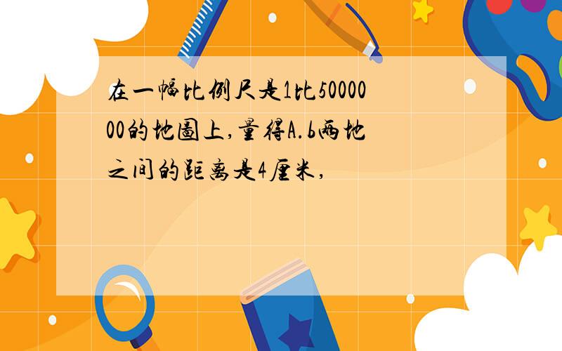 在一幅比例尺是1比5000000的地图上,量得A.b两地之间的距离是4厘米,