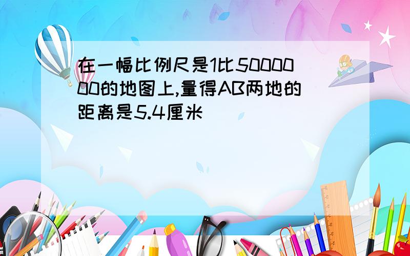 在一幅比例尺是1比5000000的地图上,量得AB两地的距离是5.4厘米