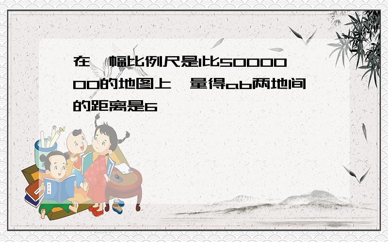 在一幅比例尺是1比5000000的地图上,量得ab两地间的距离是6