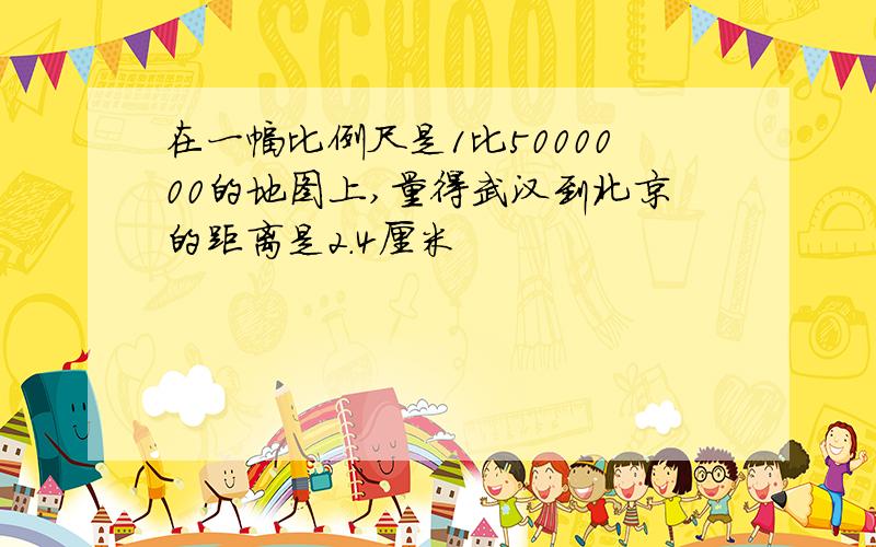 在一幅比例尺是1比5000000的地图上,量得武汉到北京的距离是2.4厘米