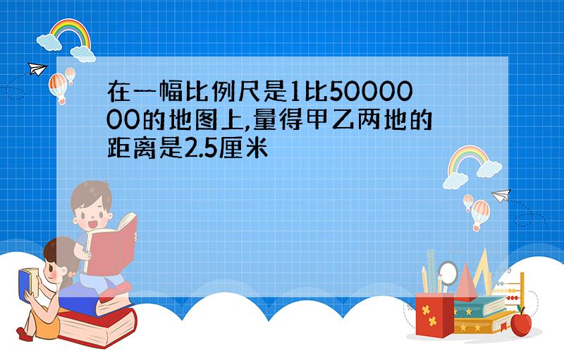 在一幅比例尺是1比5000000的地图上,量得甲乙两地的距离是2.5厘米