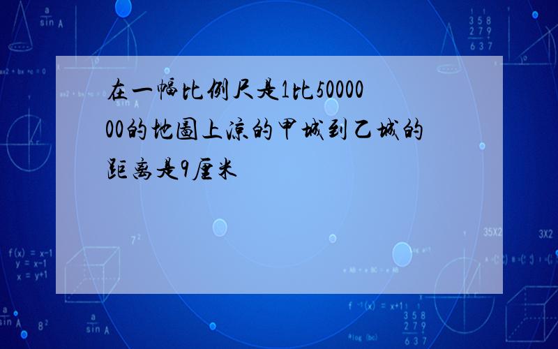 在一幅比例尺是1比5000000的地图上凉的甲城到乙城的距离是9厘米