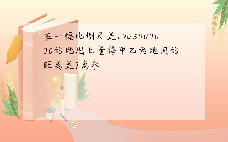 在一幅比例尺是1比5000000的地图上量得甲乙两地间的距离是9离米