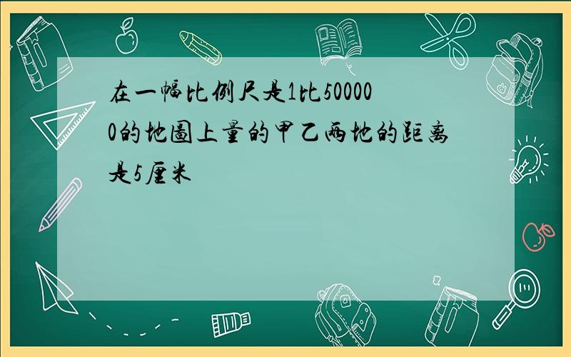 在一幅比例尺是1比500000的地图上量的甲乙两地的距离是5厘米