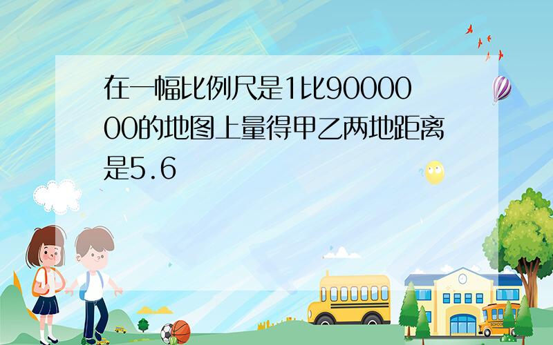 在一幅比例尺是1比9000000的地图上量得甲乙两地距离是5.6