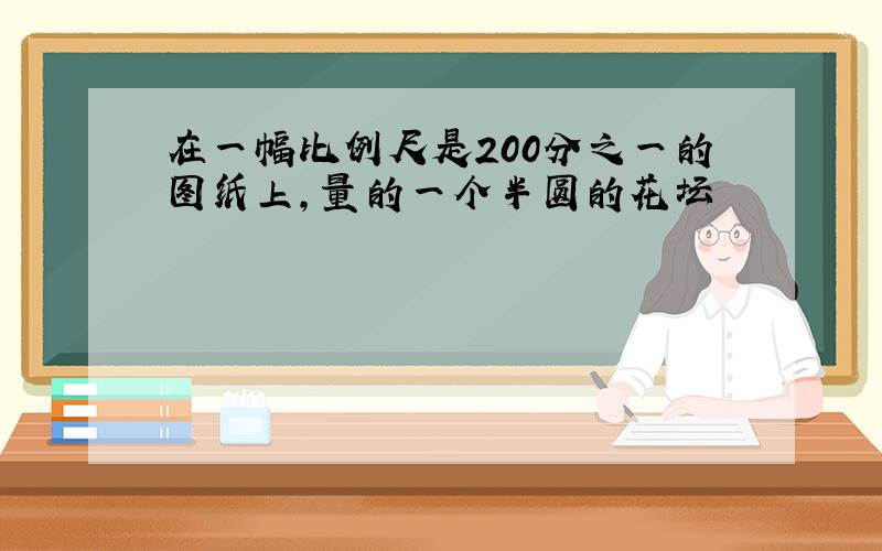 在一幅比例尺是200分之一的图纸上,量的一个半圆的花坛