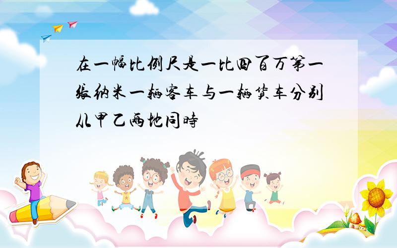 在一幅比例尺是一比四百万第一张纳米一辆客车与一辆货车分别从甲乙两地同时