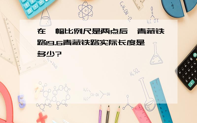 在一幅比例尺是两点后,青藏铁路19.6青藏铁路实际长度是多少?