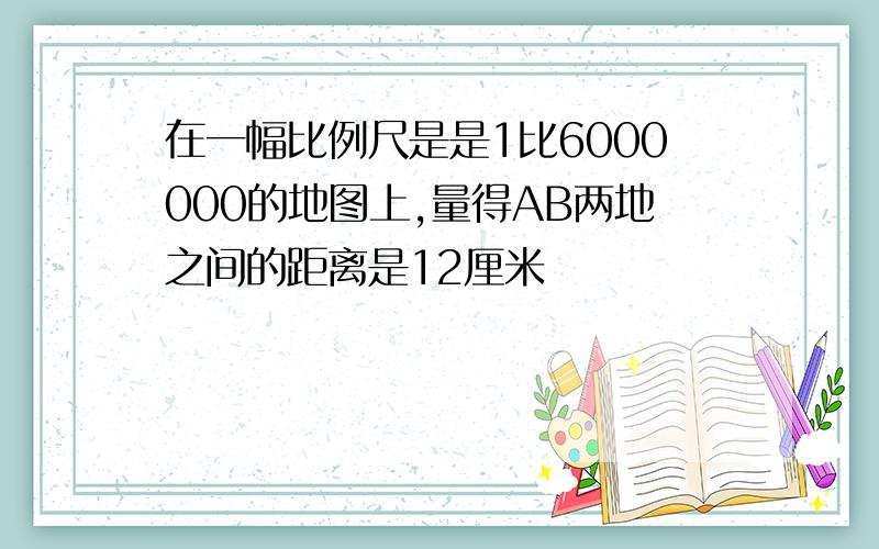 在一幅比例尺是是1比6000000的地图上,量得AB两地之间的距离是12厘米