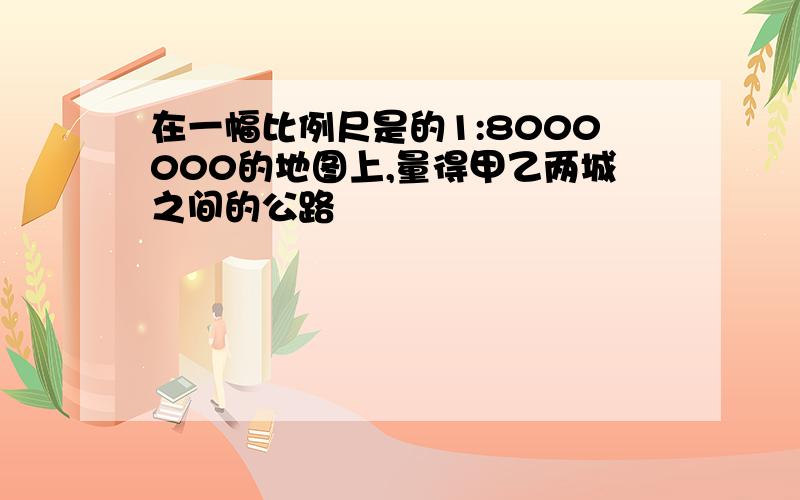 在一幅比例尺是的1:8000000的地图上,量得甲乙两城之间的公路