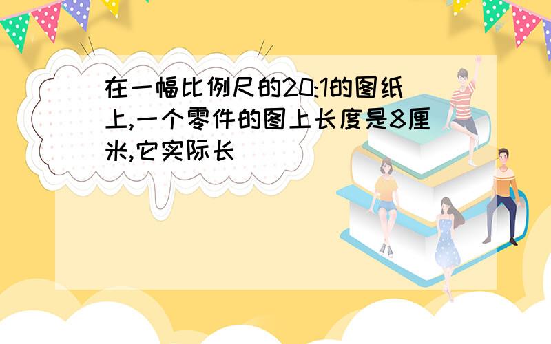 在一幅比例尺的20:1的图纸上,一个零件的图上长度是8厘米,它实际长