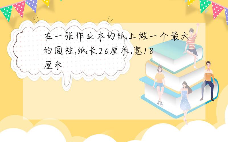 在一张作业本的纸上做一个最大的圆柱,纸长26厘米,宽18厘米