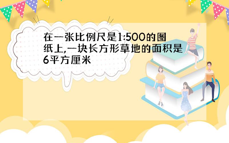 在一张比例尺是1:500的图纸上,一块长方形草地的面积是6平方厘米