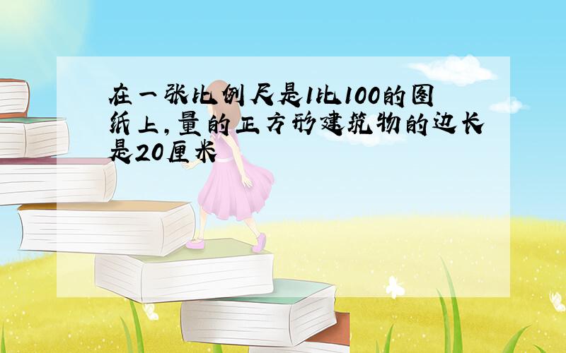 在一张比例尺是1比100的图纸上,量的正方形建筑物的边长是20厘米