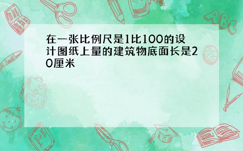 在一张比例尺是1比100的设计图纸上量的建筑物底面长是20厘米