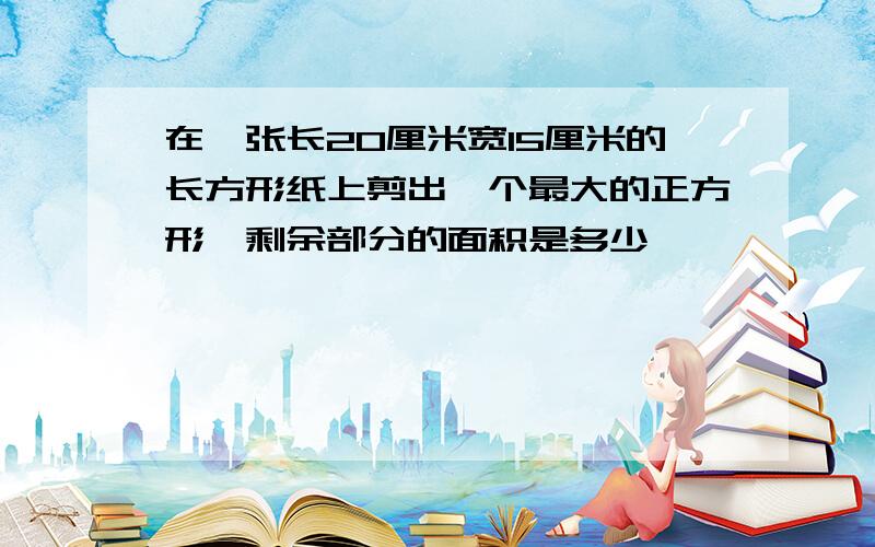 在一张长20厘米宽15厘米的长方形纸上剪出一个最大的正方形,剩余部分的面积是多少