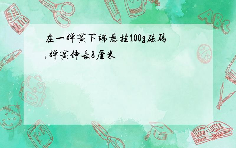 在一弹簧下端悬挂100g砝码,弹簧伸长8厘米