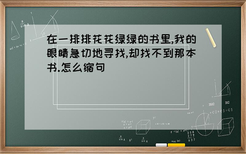 在一排排花花绿绿的书里,我的眼睛急切地寻找,却找不到那本书.怎么缩句