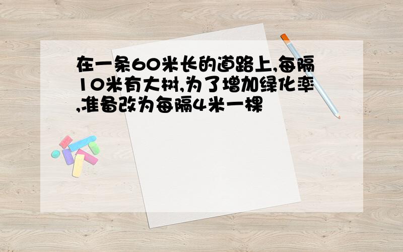 在一条60米长的道路上,每隔10米有大树,为了增加绿化率,准备改为每隔4米一棵