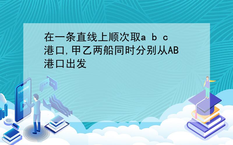 在一条直线上顺次取a b c港口,甲乙两船同时分别从AB港口出发