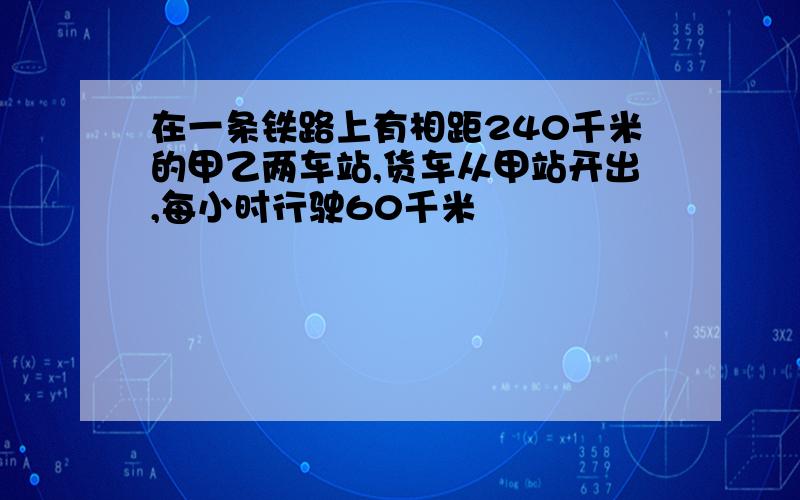 在一条铁路上有相距240千米的甲乙两车站,货车从甲站开出,每小时行驶60千米