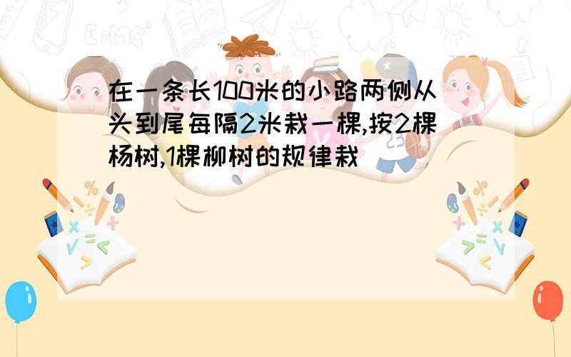 在一条长100米的小路两侧从头到尾每隔2米栽一棵,按2棵杨树,1棵柳树的规律栽