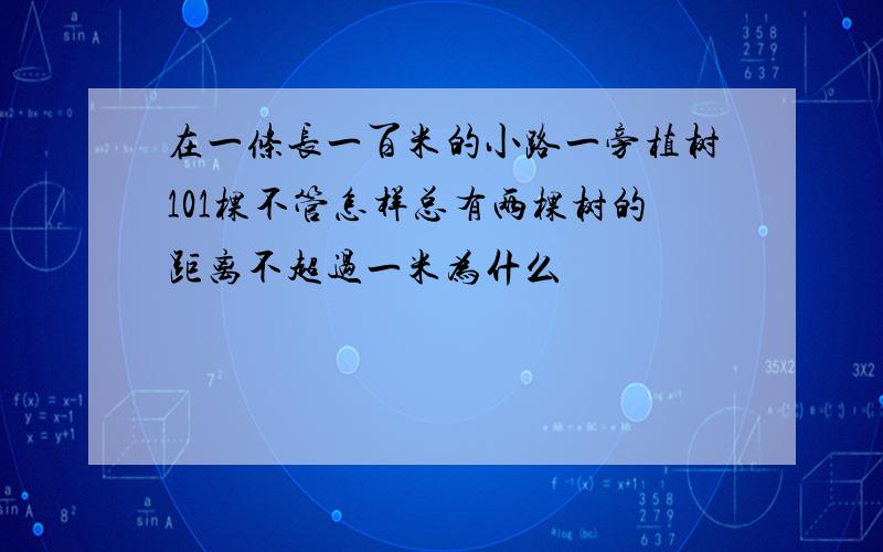 在一条长一百米的小路一旁植树101棵不管怎样总有两棵树的距离不超过一米为什么