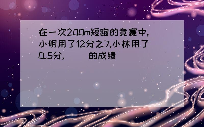 在一次200m短跑的竞赛中,小明用了12分之7,小林用了0.5分,( )的成绩