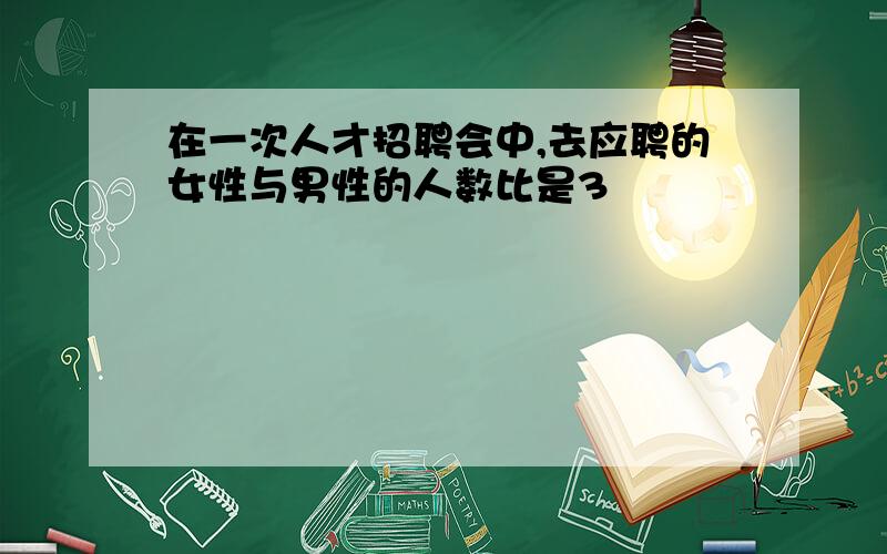 在一次人才招聘会中,去应聘的女性与男性的人数比是3