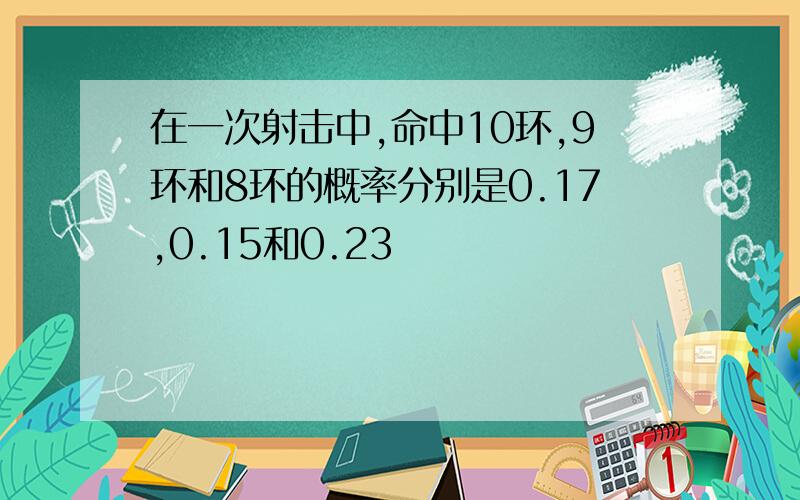 在一次射击中,命中10环,9环和8环的概率分别是0.17,0.15和0.23