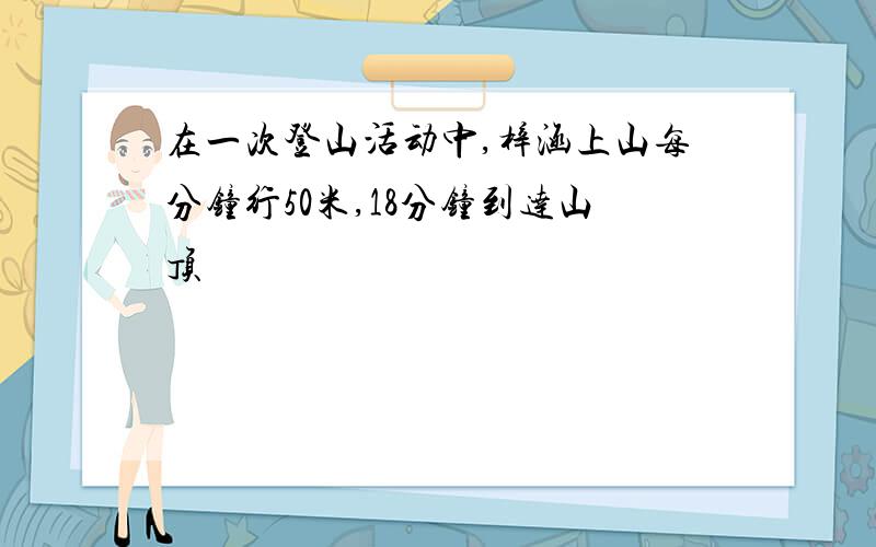 在一次登山活动中,梓涵上山每分钟行50米,18分钟到达山顶