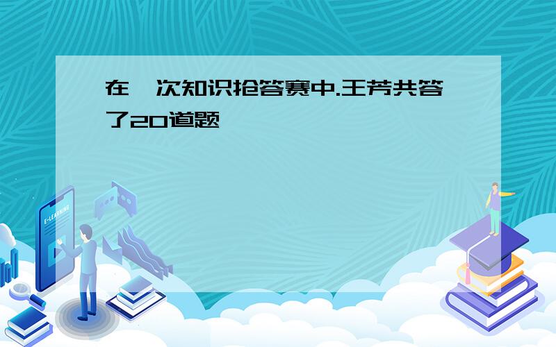 在一次知识抢答赛中.王芳共答了20道题,