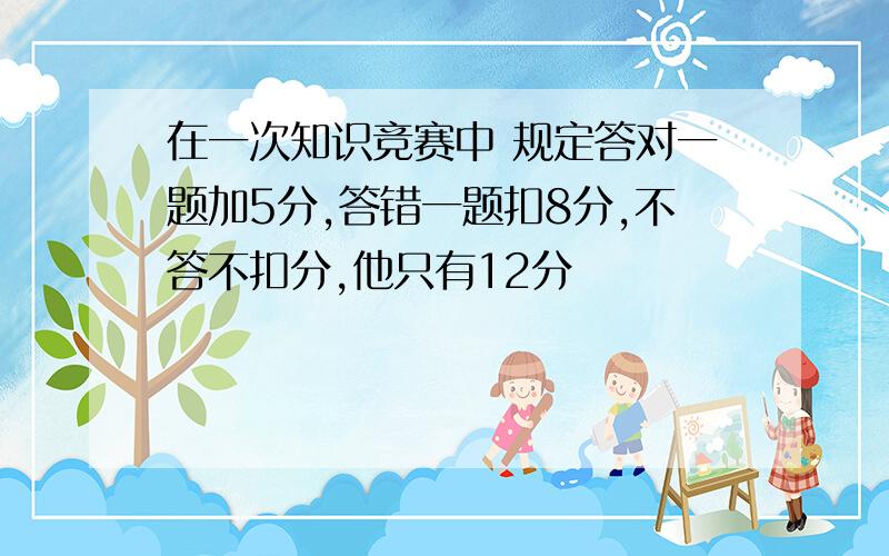 在一次知识竞赛中 规定答对一题加5分,答错一题扣8分,不答不扣分,他只有12分