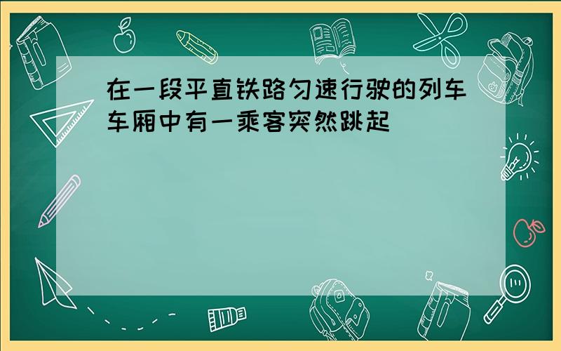 在一段平直铁路匀速行驶的列车车厢中有一乘客突然跳起