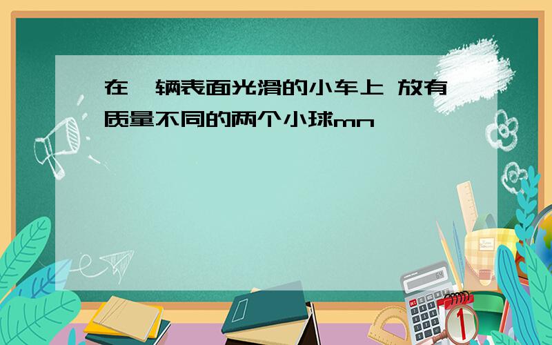 在一辆表面光滑的小车上 放有质量不同的两个小球mn