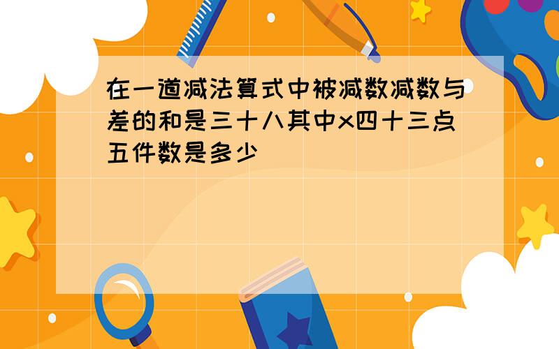 在一道减法算式中被减数减数与差的和是三十八其中x四十三点五件数是多少