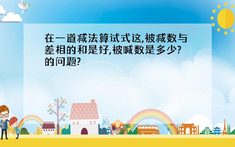 在一道减法算试式这,被减数与差相的和是好,被喊数是多少?的问题?