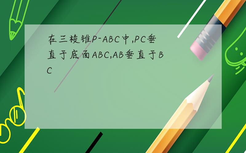 在三棱锥P-ABC中,PC垂直于底面ABC,AB垂直于BC