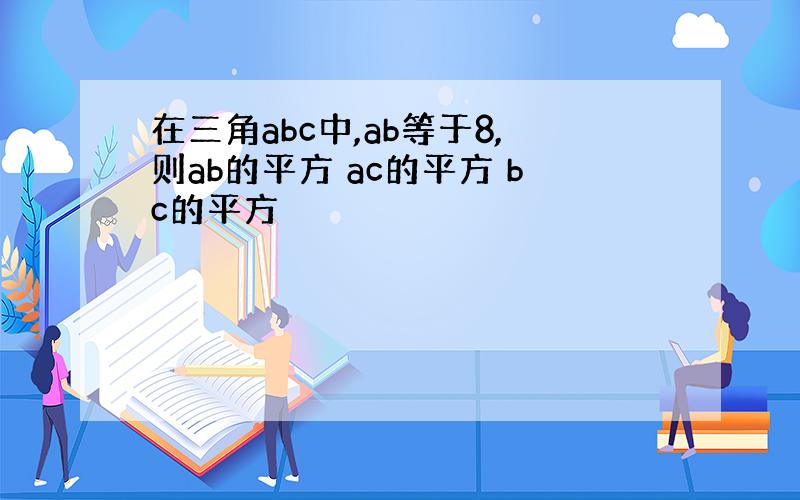 在三角abc中,ab等于8,则ab的平方 ac的平方 bc的平方